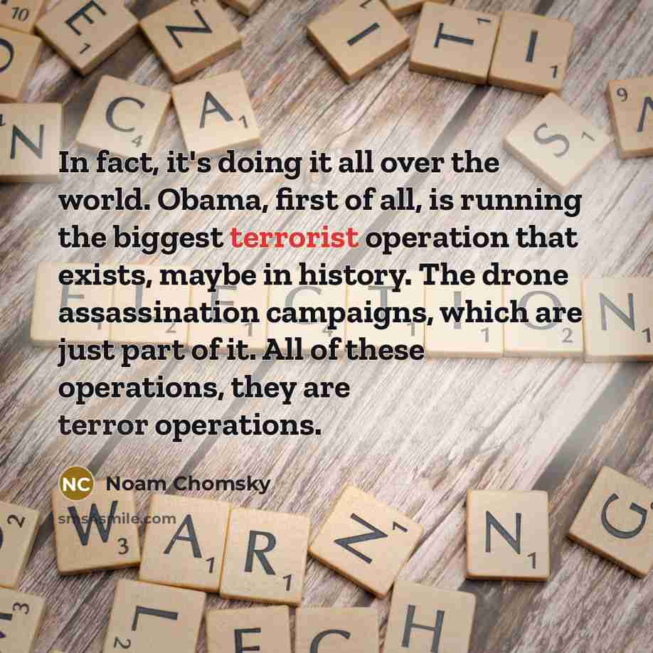 “In fact, it's doing it all over the world. Obama, first of all, is running the biggest terrorist operation that exists, maybe in history. The drone assassination campaigns, which are just part of it. All of these operations, they are terror operations.” quote by Noam Chomsky