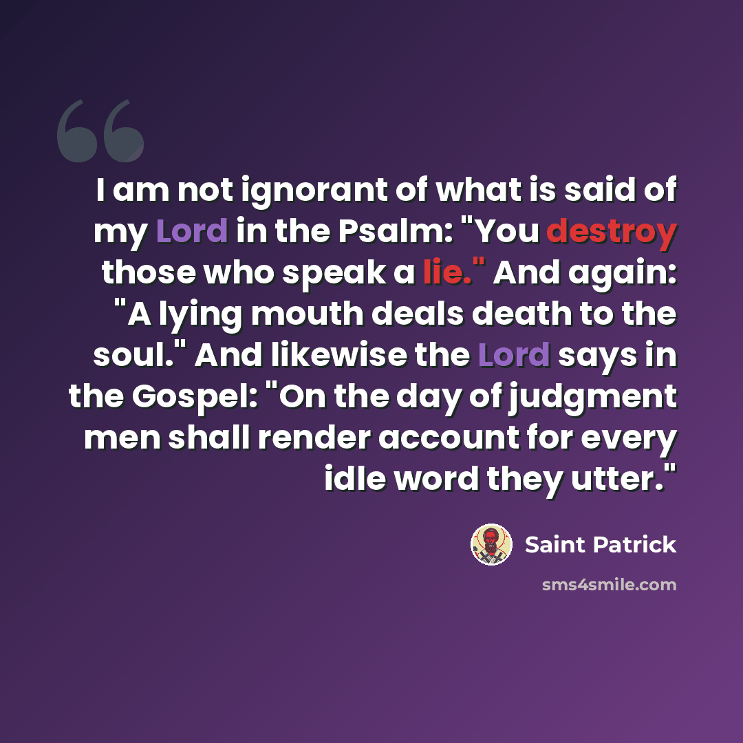 “I am not ignorant of what is said of my Lord in the Psalm: "You destroy those who speak a lie." And again: "A lying mouth deals death to the soul." And likewise the Lord says in the Gospel: "On the day of judgment men shall render account for every idle word they utter."” quote by Saint Patrick