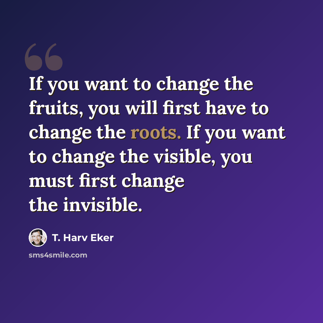 “If you want to change the fruits, you will first have to change the roots. If you want to change the visible, you must first change the invisible.” quote by T. Harv Eker
