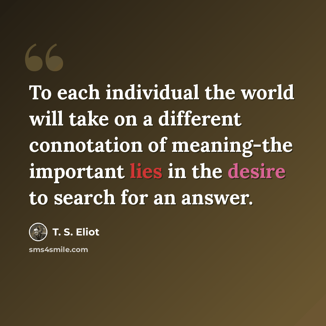 “To each individual the world will take on a different connotation of meaning-the important lies in the desire to search for an answer.” quote by T. S. Eliot