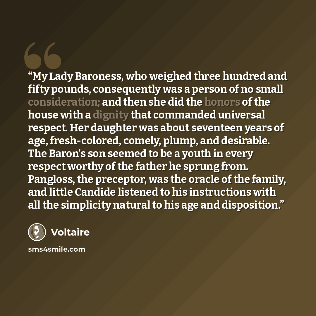 “My Lady Baroness, who weighed three hundred and fifty pounds, consequently was a person of no small consideration; and then she did the honors of the house with a dignity that commanded universal respect. Her daughter was about seventeen years of age, fresh-colored, comely, plump, and desirable…” quote by Voltaire