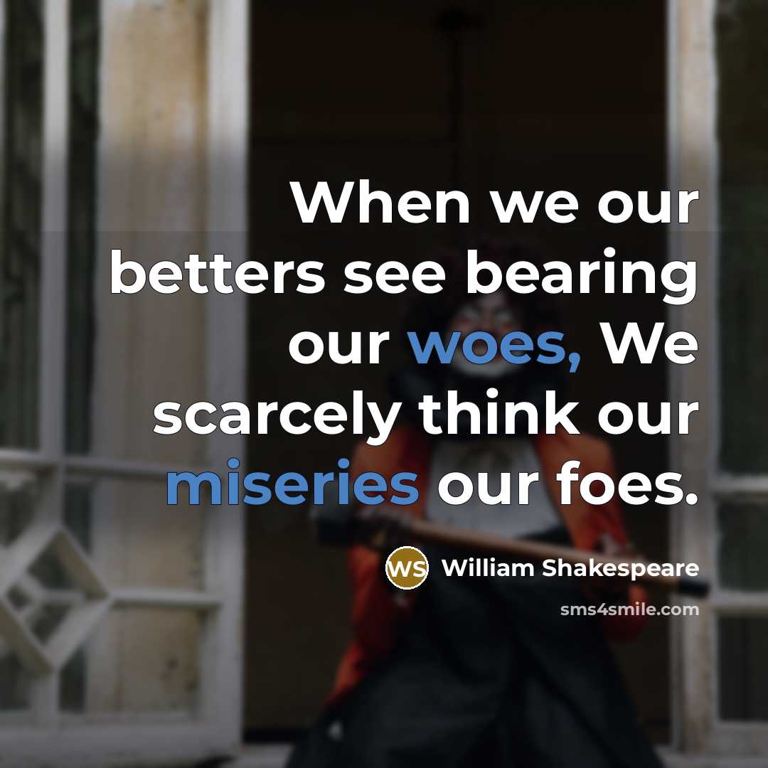 “When we our betters see bearing our woes, We scarcely think our miseries our foes.” quote by William Shakespeare