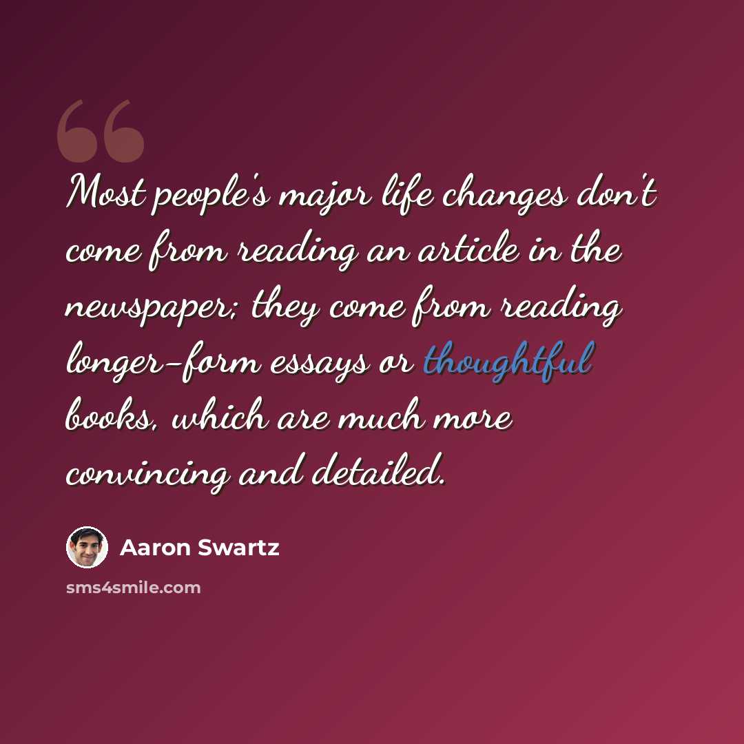 “Most people's major life changes don't come from reading an article in the newspaper; they come from reading longer-form essays or thoughtful books, which are much more convincing and detailed.” quote by Aaron Swartz