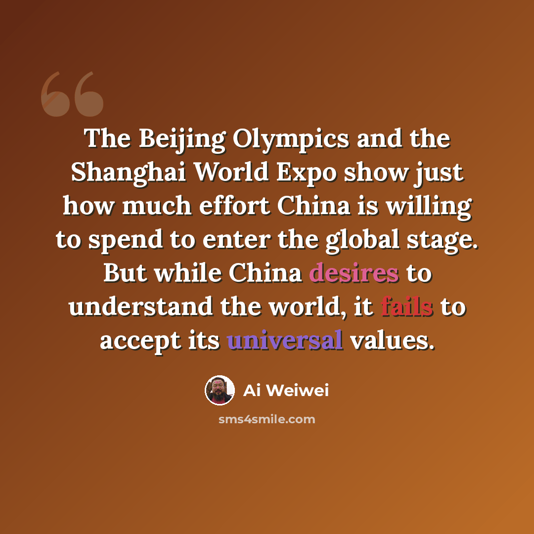 “The Beijing Olympics and the Shanghai World Expo show just how much effort China is willing to spend to enter the global stage. But while China desires to understand the world, it fails to accept its universal values.” quote by Ai Weiwei