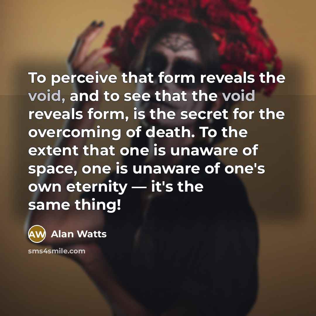 “To perceive that form reveals the void, and to see that the void reveals form, is the secret for the overcoming of death. To the extent that one is unaware of space, one is unaware of one's own eternity — it's the same thing!” quote by Alan Watts