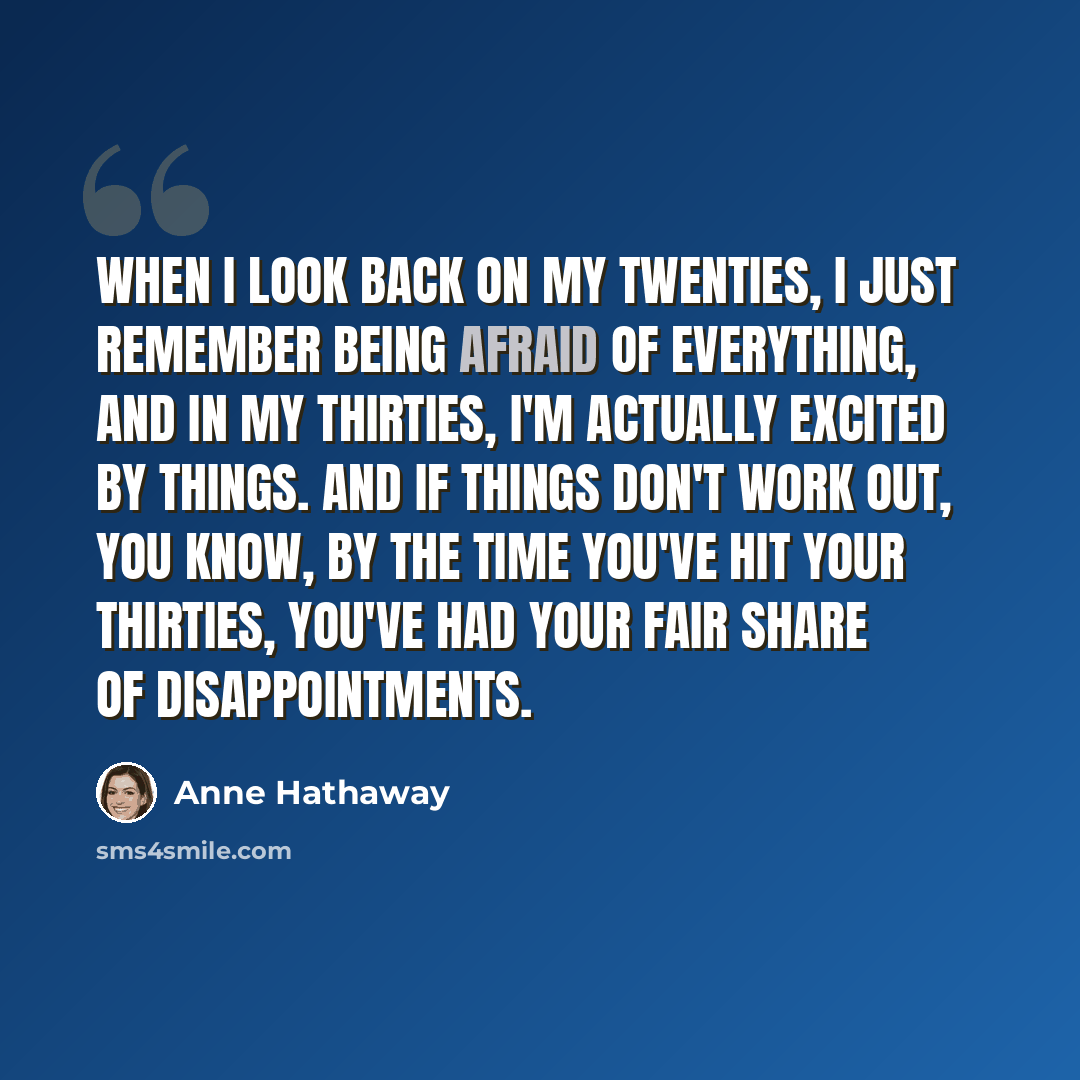 “When I look back on my twenties, I just remember being afraid of everything, and in my thirties, I'm actually excited by things. And if things don't work out, you know, by the time you've hit your thirties, you've had your fair share of disappointments.” quote by Anne Hathaway