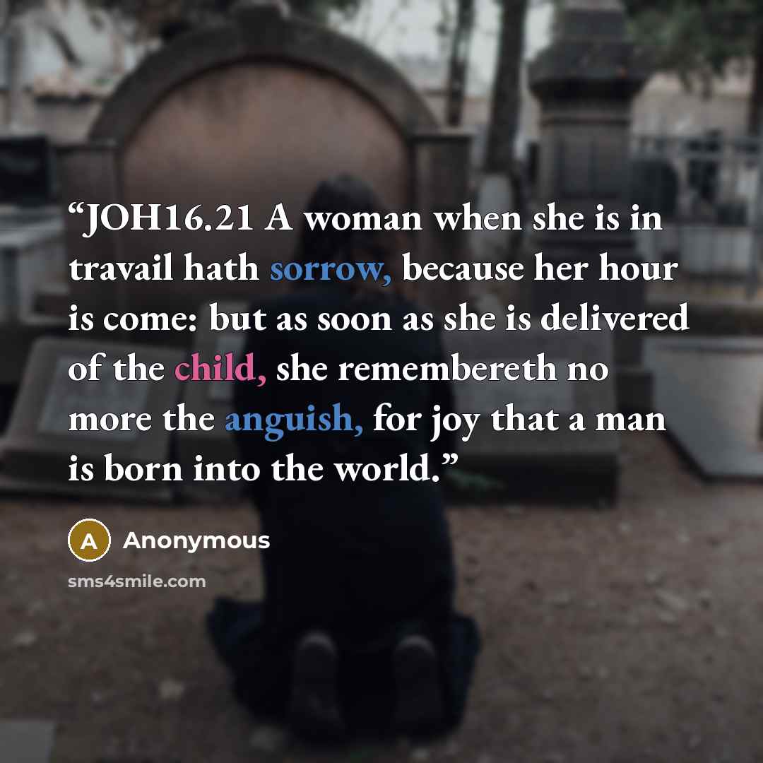 “JOH16.21 A woman when she is in travail hath sorrow, because her hour is come: but as soon as she is delivered of the child, she remembereth no more the anguish, for joy that a man is born into the world.” quote by Anonymous