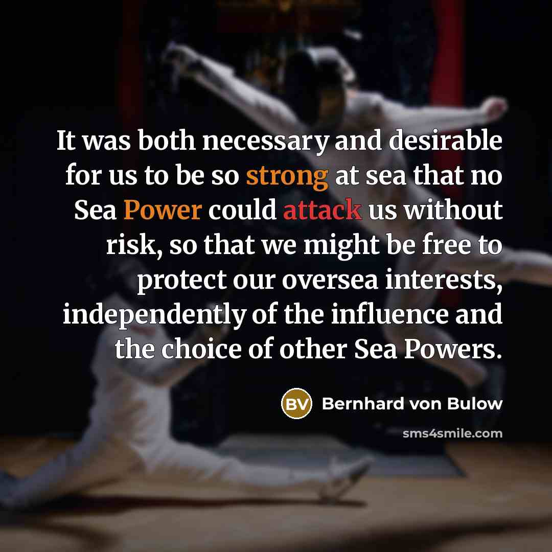 “It was both necessary and desirable for us to be so strong at sea that no Sea Power could attack us without risk, so that we might be free to protect our oversea interests, independently of the influence and the choice of other Sea Powers.” quote by Bernhard von Bulow