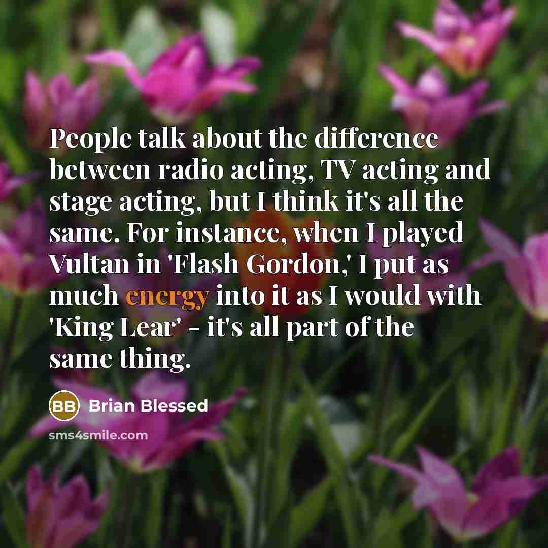 “People talk about the difference between radio acting, TV acting and stage acting, but I think it's all the same. For instance, when I played Vultan in 'Flash Gordon,' I put as much energy into it as I would with 'King Lear' - it's all part of the same thing.” quote by Brian Blessed