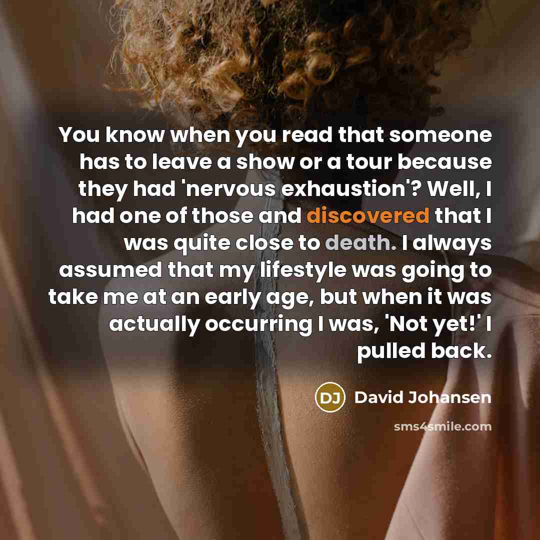 “You know when you read that someone has to leave a show or a tour because they had 'nervous exhaustion'? Well, I had one of those and discovered that I was quite close to death. I always assumed that my lifestyle was going to take me at an early age, but when it was actually occurring I was, 'Not…” quote by David Johansen