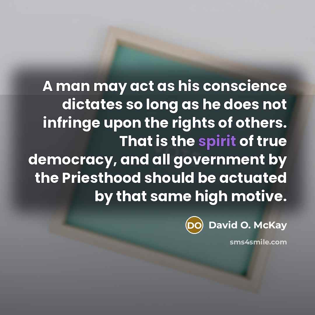 “A man may act as his conscience dictates so long as he does not infringe upon the rights of others. That is the spirit of true democracy, and all government by the Priesthood should be actuated by that same high motive.” quote by David O. McKay