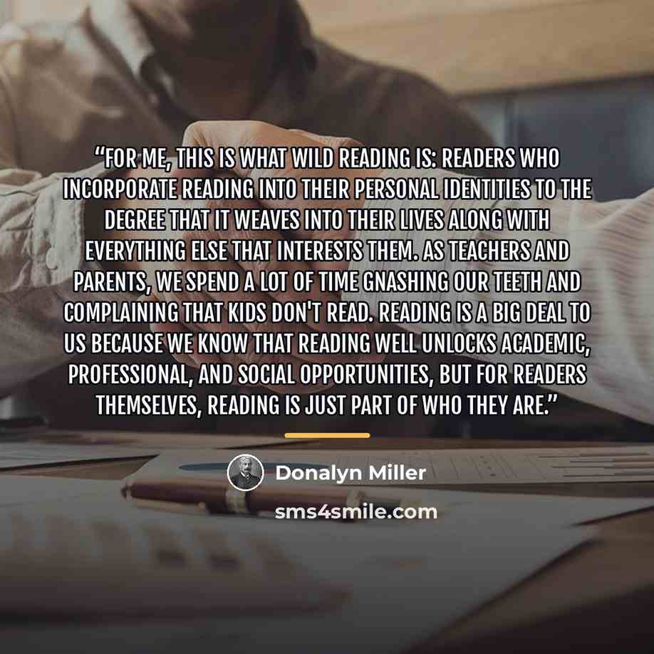 “For me, this is what wild reading is: readers who incorporate reading into their personal identities to the degree that it weaves into their lives along with everything else that interests them. As teachers and parents, we spend a lot of time gnashing our teeth and complaining that kids don't…” quote by Donalyn Miller