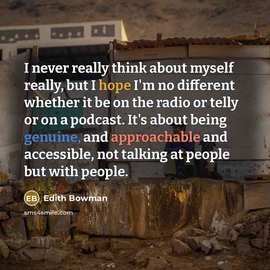 “I never really think about myself really, but I hope I'm no different whether it be on the radio or telly or on a podcast. It's about being genuine, and approachable and accessible, not talking at people but with people.” quote by Edith Bowman