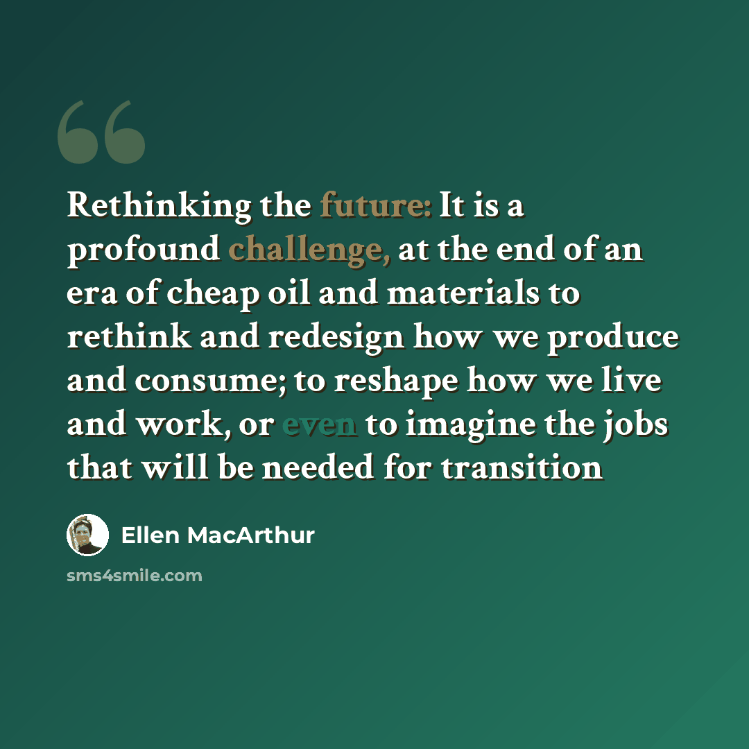 “Rethinking the future: It is a profound challenge, at the end of an era of cheap oil and materials to rethink and redesign how we produce and consume; to reshape how we live and work, or even to imagine the jobs that will be needed for transition” quote by Ellen MacArthur