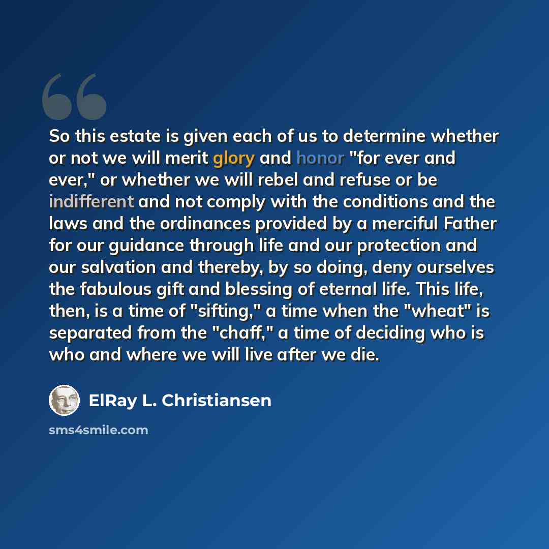 “So this estate is given each of us to determine whether or not we will merit glory and honor "for ever and ever," or whether we will rebel and refuse or be indifferent and not comply with the conditions and the laws and the ordinances provided by a merciful Father for our guidance through life and…” quote by ElRay L. Christiansen
