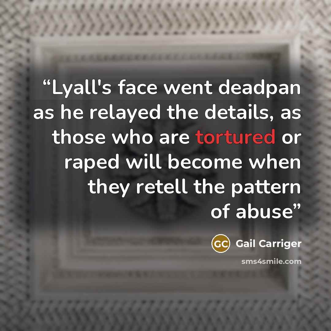 “Lyall's face went deadpan as he relayed the details, as those who are tortured or raped will become when they retell the pattern of abuse” quote by gail carriger