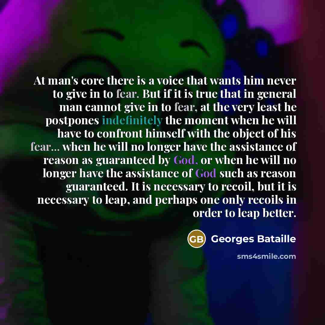 “At man's core there is a voice that wants him never to give in to fear. But if it is true that in general man cannot give in to fear, at the very least he postpones indefinitely the moment when he will have to confront himself with the object of his fear... when he will no longer have the…” quote by Georges Bataille