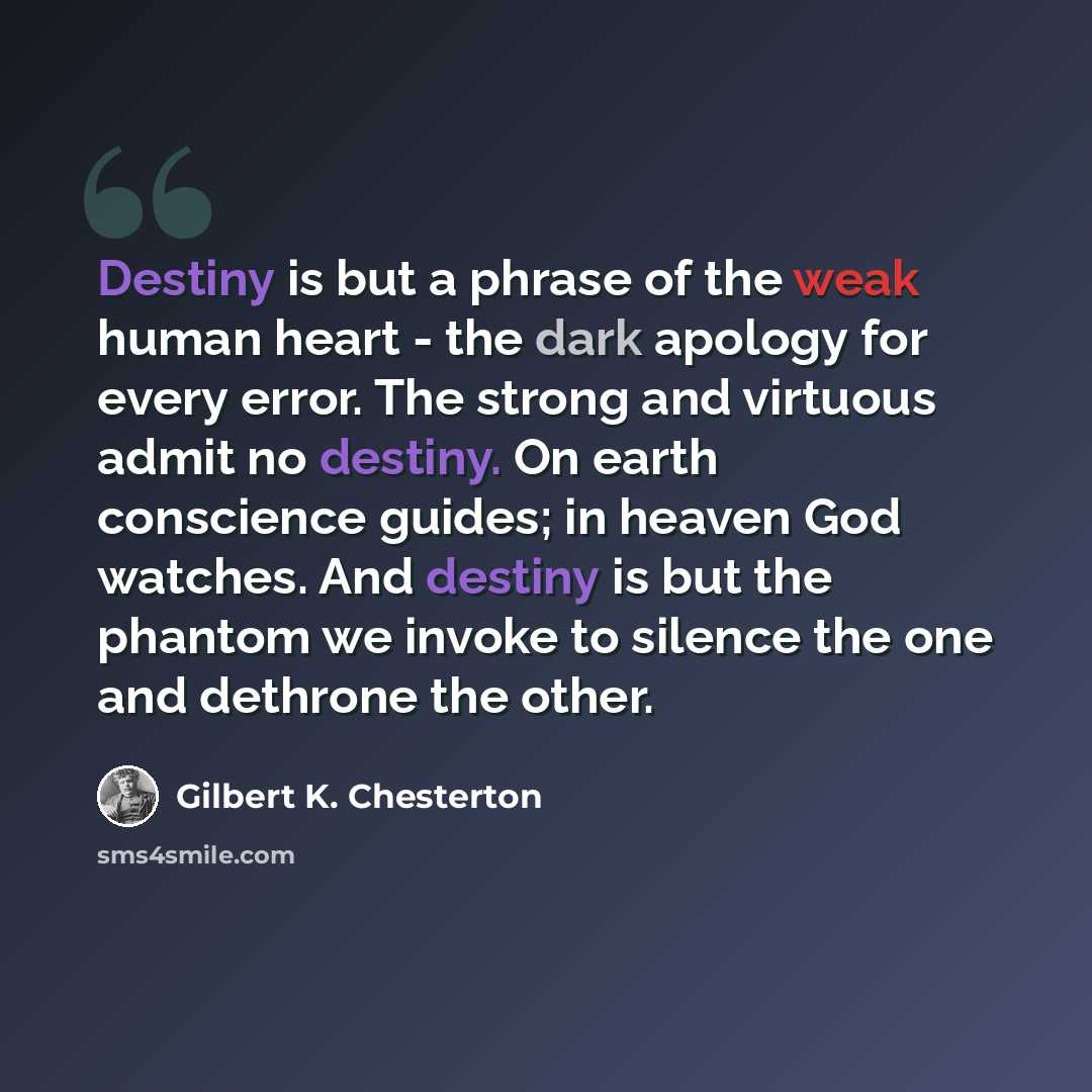 “Destiny is but a phrase of the weak human heart - the dark apology for every error. The strong and virtuous admit no destiny. On earth conscience guides; in heaven God watches. And destiny is but the phantom we invoke to silence the one and dethrone the other.” quote by Gilbert K. Chesterton