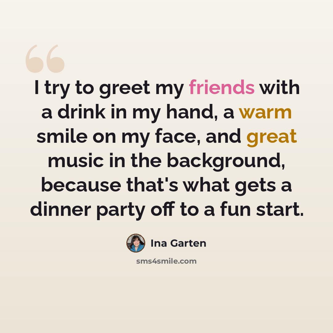 “I try to greet my friends with a drink in my hand, a warm smile on my face, and great music in the background, because that's what gets a dinner party off to a fun start.” quote by Ina Garten
