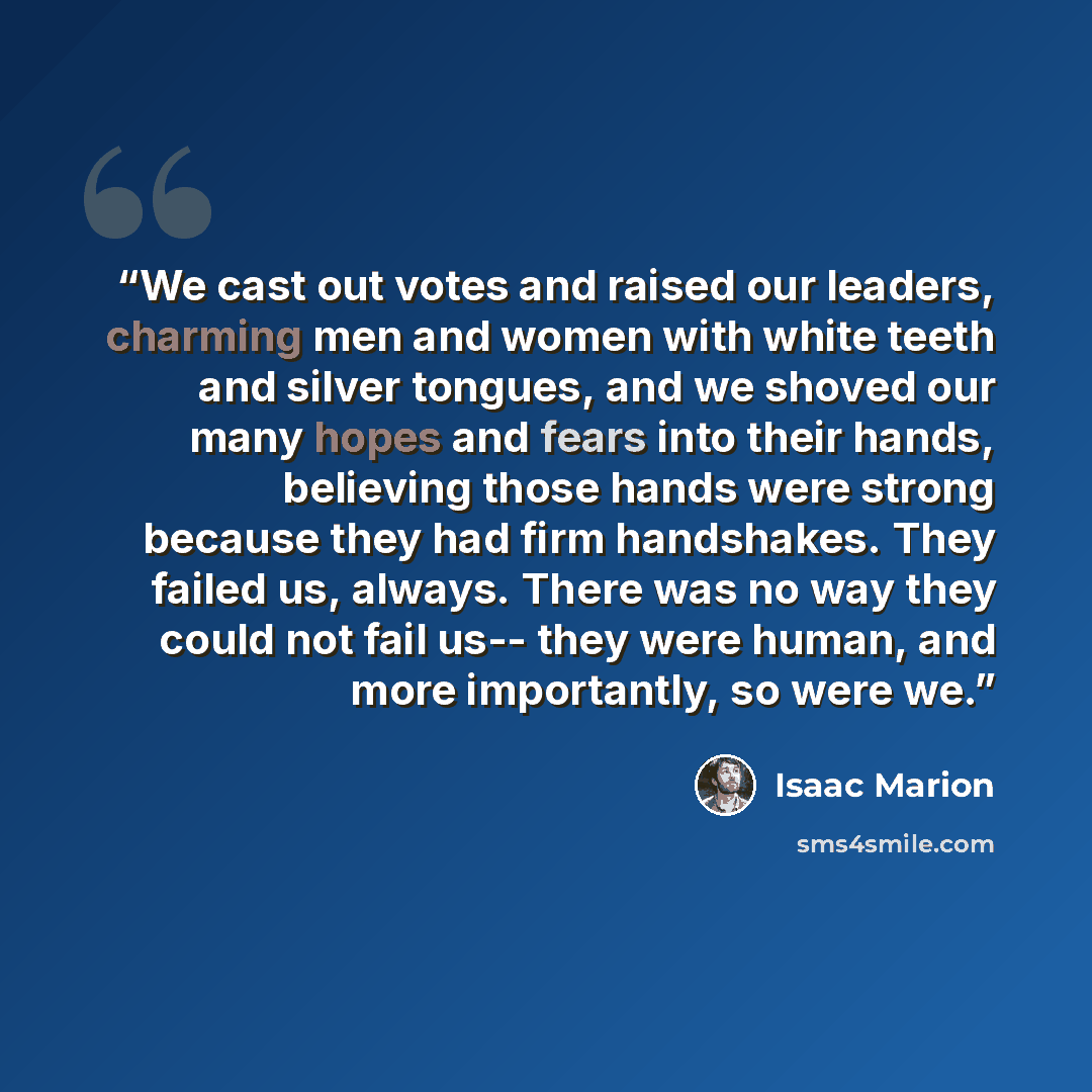 “We cast out votes and raised our leaders, charming men and women with white teeth and silver tongues, and we shoved our many hopes and fears into their hands, believing those hands were strong because they had firm handshakes. They failed us, always. There was no way they could not fail us-- they…” quote by Isaac Marion