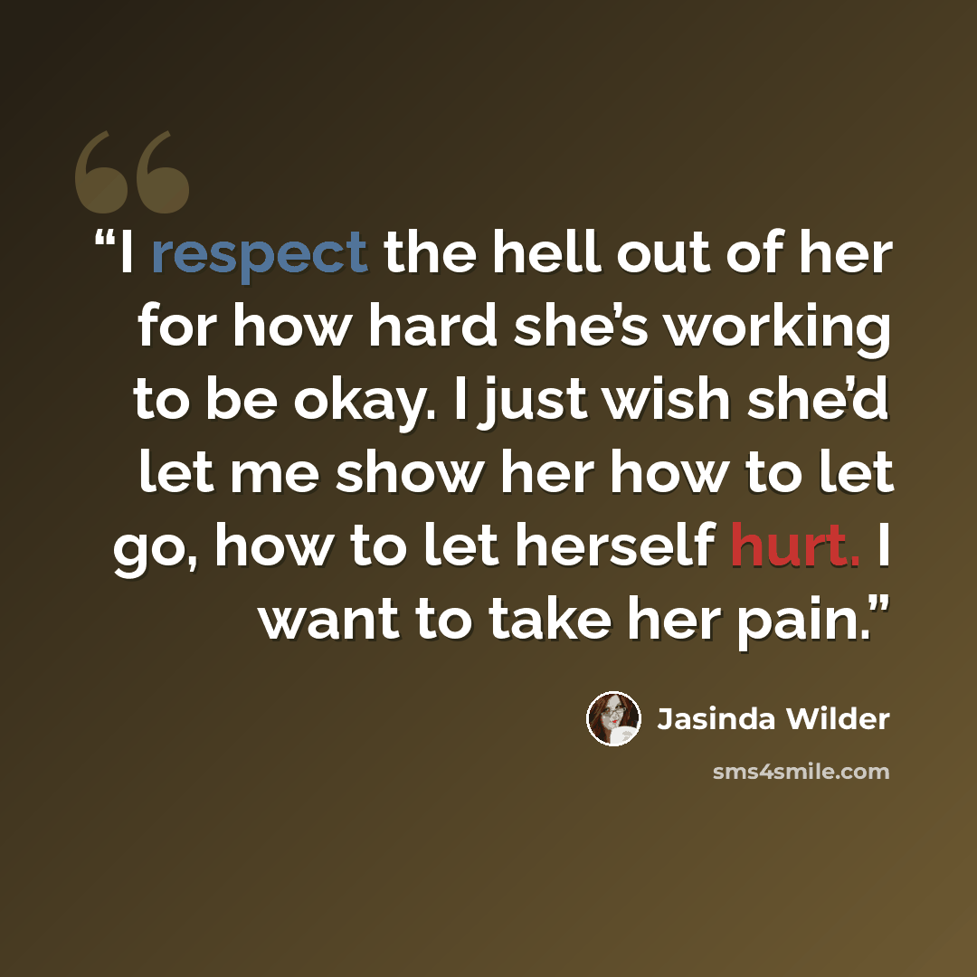 “I respect the hell out of her for how hard she’s working to be okay. I just wish she’d let me show her how to let go, how to let herself hurt. I want to take her pain.” quote by Jasinda Wilder