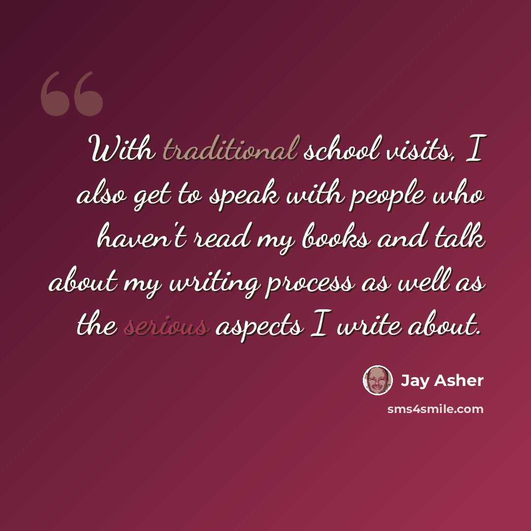 “With traditional school visits, I also get to speak with people who haven't read my books and talk about my writing process as well as the serious aspects I write about.” quote by Jay Asher