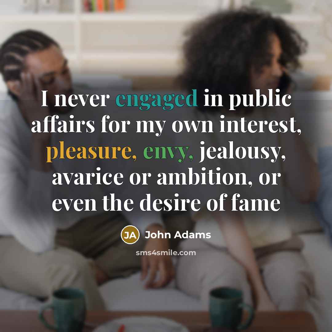 “I never engaged in public affairs for my own interest, pleasure, envy, jealousy, avarice or ambition, or even the desire of fame” quote by John Adams