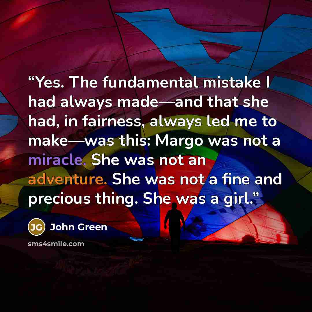 “Yes. The fundamental mistake I had always made—and that she had, in fairness, always led me to make—was this: Margo was not a miracle. She was not an adventure. She was not a fine and precious thing. She was a girl.” quote by John Green