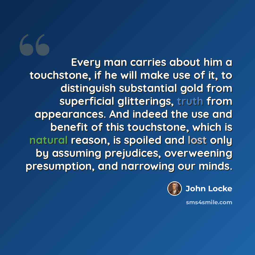 “Every man carries about him a touchstone, if he will make use of it, to distinguish substantial gold from superficial glitterings, truth from appearances. And indeed the use and benefit of this touchstone, which is natural reason, is spoiled and lost only by assuming prejudices, overweening…” quote by John Locke