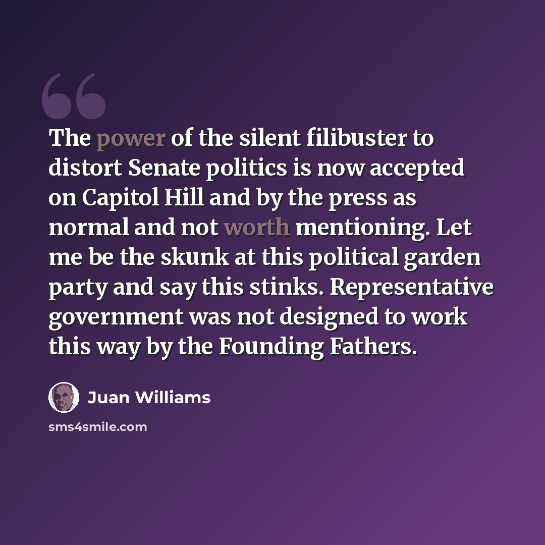 “The power of the silent filibuster to distort Senate politics is now accepted on Capitol Hill and by the press as normal and not worth mentioning. Let me be the skunk at this political garden party and say this stinks. Representative government was not designed to work this way by the Founding…” quote by Juan Williams