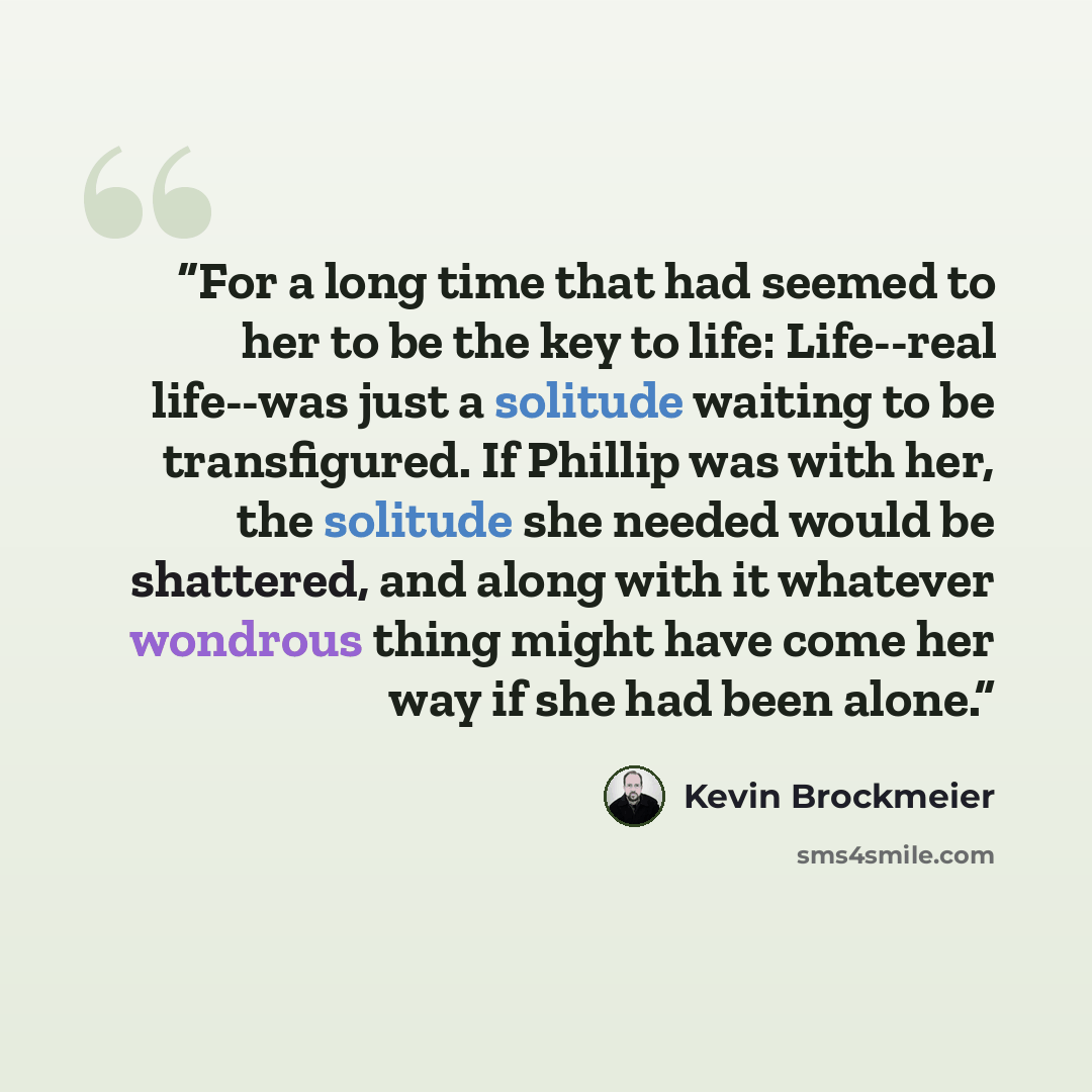 “For a long time that had seemed to her to be the key to life: Life--real life--was just a solitude waiting to be transfigured. If Phillip was with her, the solitude she needed would be shattered, and along with it whatever wondrous thing might have come her way if she had been alone.” quote by Kevin Brockmeier