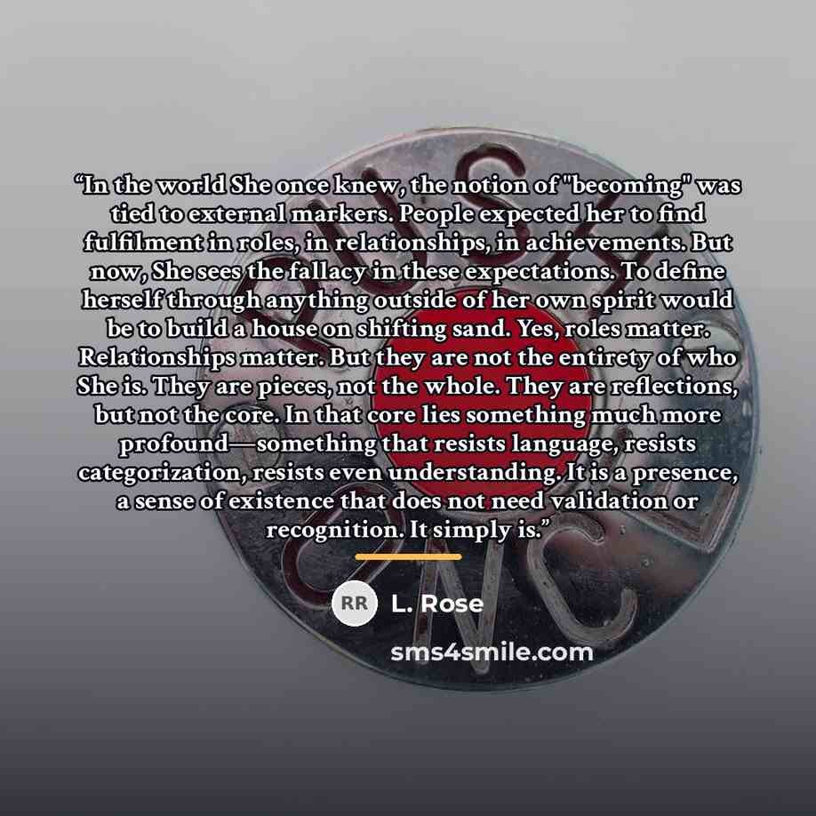 “In the world She once knew, the notion of "becoming" was tied to external markers. People expected her to find fulfilment in roles, in relationships, in achievements. But now, She sees the fallacy in these expectations. To define herself through anything outside of her own spirit would be to build…” quote by L. Rose