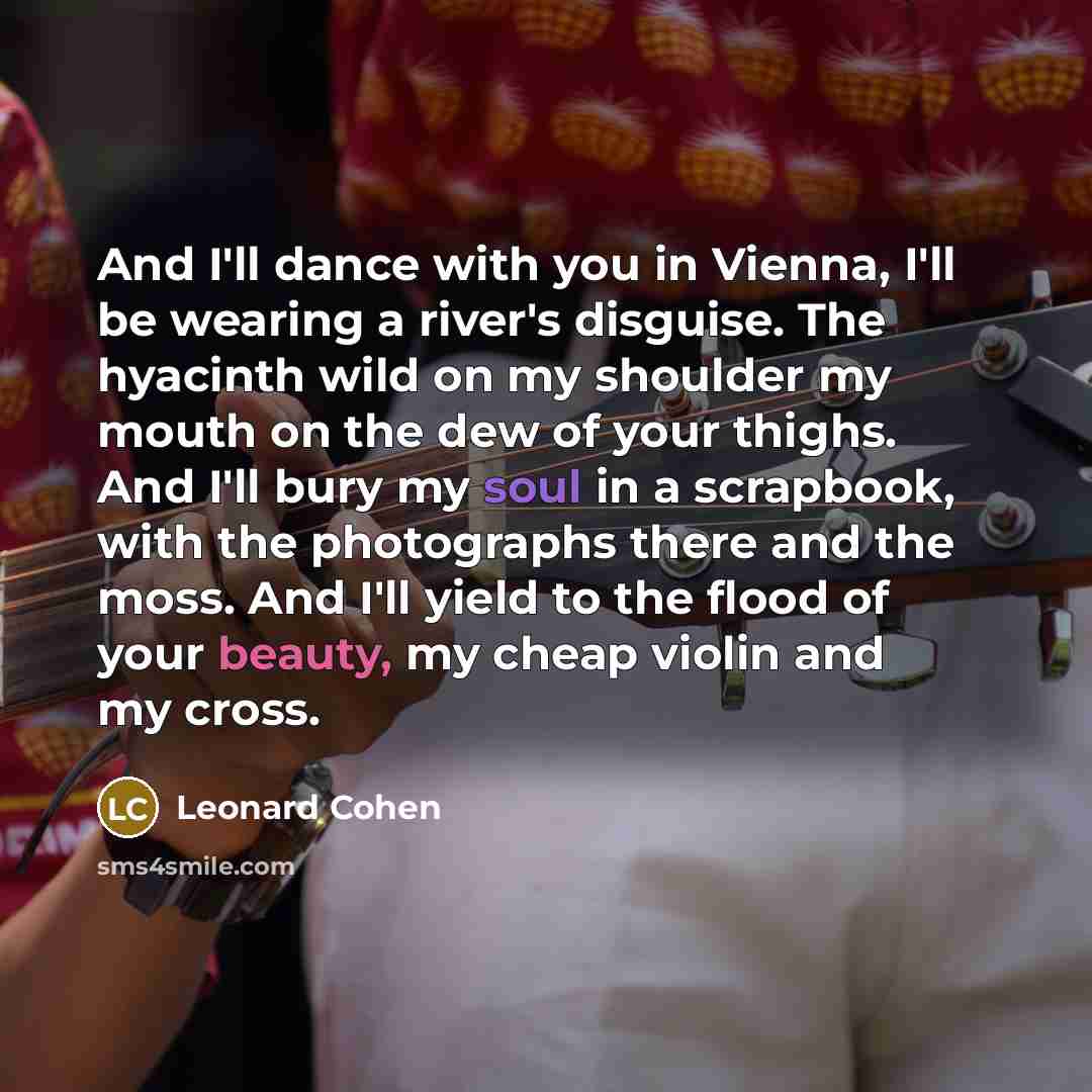 “And I'll dance with you in Vienna, I'll be wearing a river's disguise. The hyacinth wild on my shoulder my mouth on the dew of your thighs. And I'll bury my soul in a scrapbook, with the photographs there and the moss. And I'll yield to the flood of your beauty, my cheap violin and my cross.” quote by Leonard Cohen