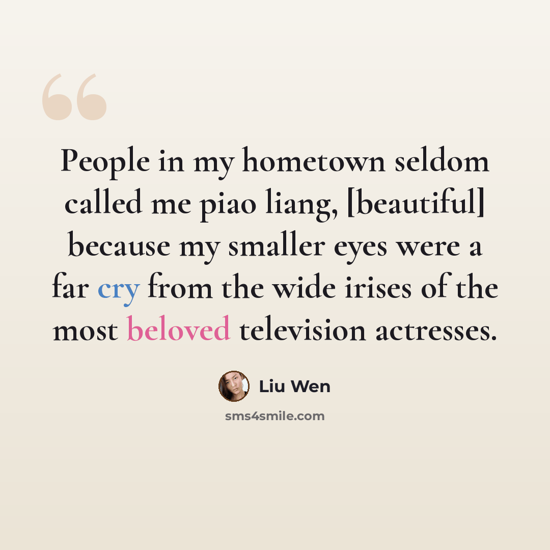 “People in my hometown seldom called me piao liang, [beautiful] because my smaller eyes were a far cry from the wide irises of the most beloved television actresses.” quote by Liu Wen