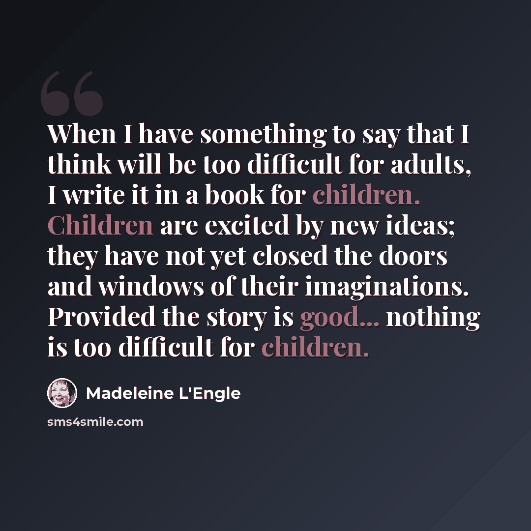 “When I have something to say that I think will be too difficult for adults, I write it in a book for children. Children are excited by new ideas; they have not yet closed the doors and windows of their imaginations. Provided the story is good... nothing is too difficult for children.” quote by Madeleine L'Engle