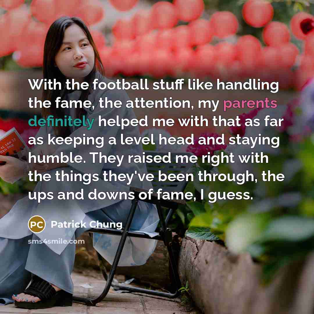 “With the football stuff like handling the fame, the attention, my parents definitely helped me with that as far as keeping a level head and staying humble. They raised me right with the things they've been through, the ups and downs of fame, I guess.” quote by Patrick Chung