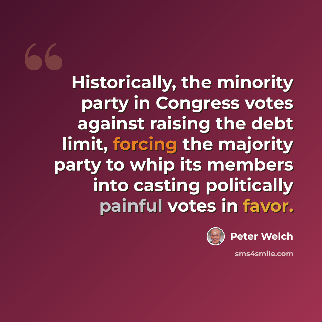 “Historically, the minority party in Congress votes against raising the debt limit, forcing the majority party to whip its members into casting politically painful votes in favor.” quote by Peter Welch