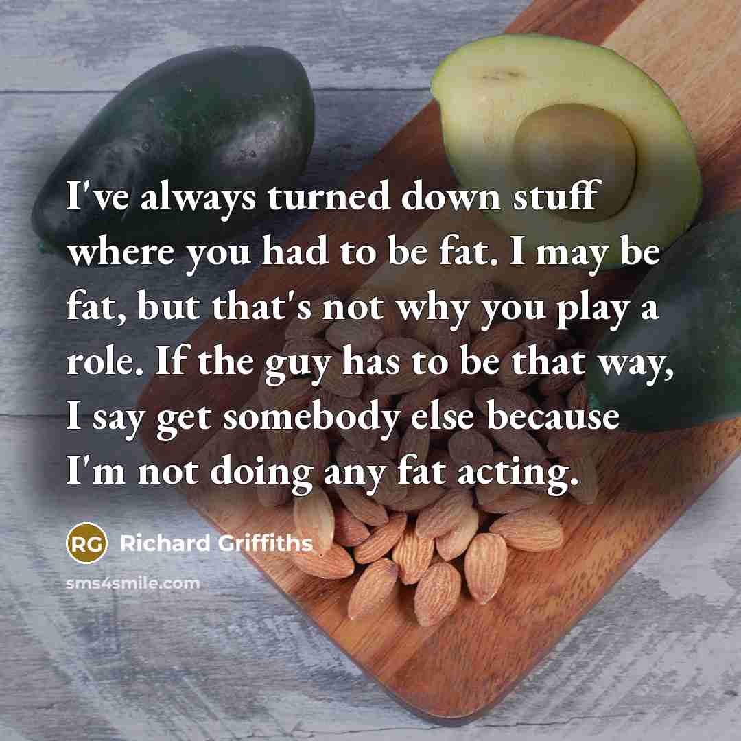 “I've always turned down stuff where you had to be fat. I may be fat, but that's not why you play a role. If the guy has to be that way, I say get somebody else because I'm not doing any fat acting.” quote by Richard Griffiths