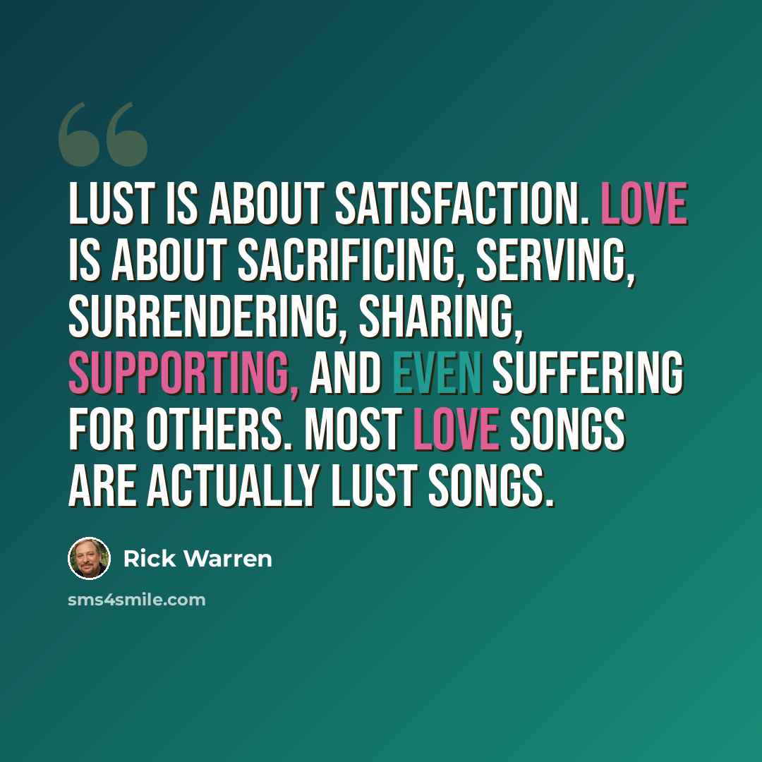 “Lust is about satisfaction. Love is about sacrificing, serving, surrendering, sharing, supporting, and even suffering for others. Most love songs are actually lust songs.” quote by Rick Warren
