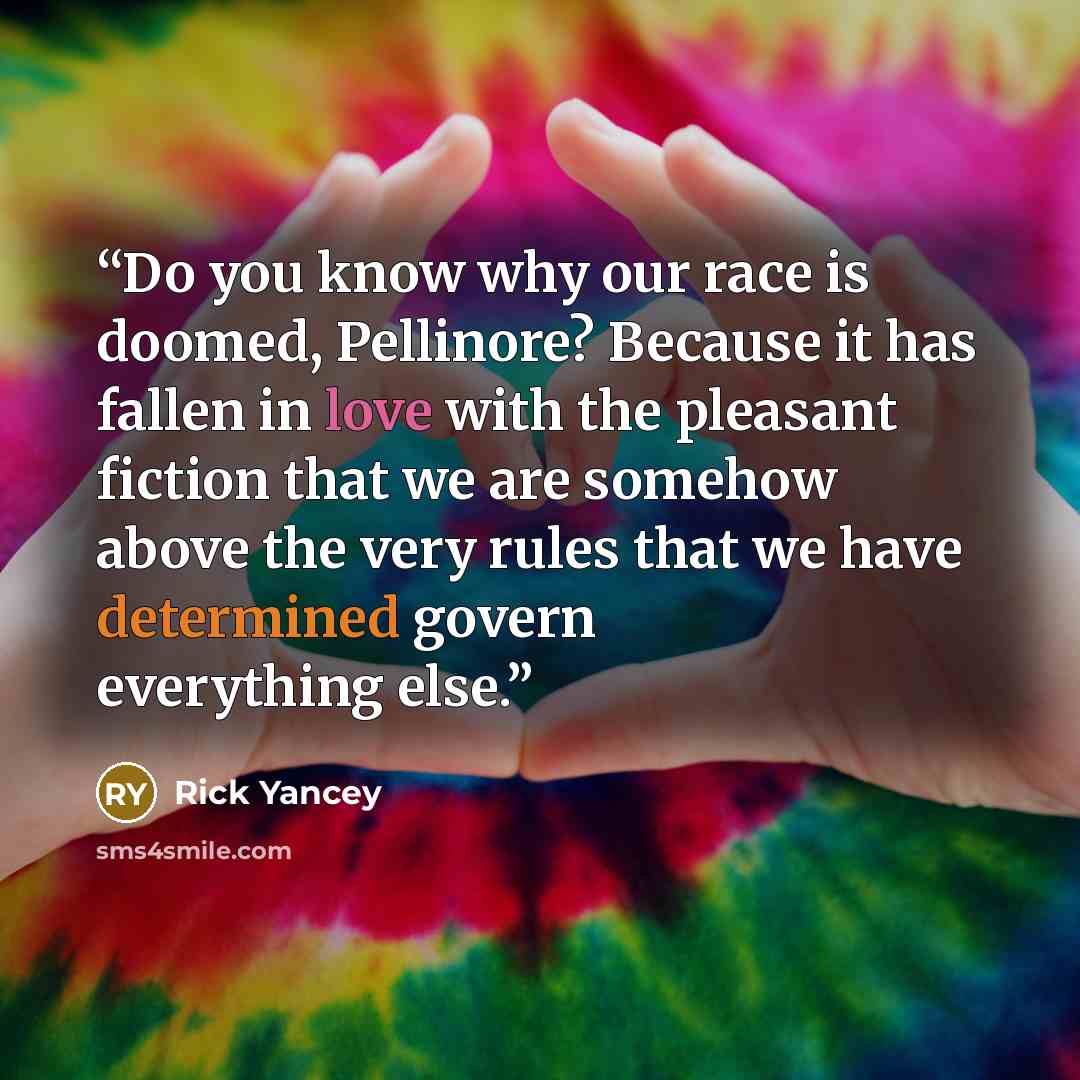 “Do you know why our race is doomed, Pellinore? Because it has fallen in love with the pleasant fiction that we are somehow above the very rules that we have determined govern everything else.” quote by Rick Yancey