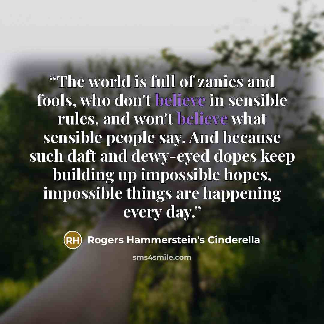 “The world is full of zanies and fools, who don't believe in sensible rules, and won't believe what sensible people say. And because such daft and dewy-eyed dopes keep building up impossible hopes, impossible things are happening every day.” quote by Rogers Hammerstein's Cinderella
