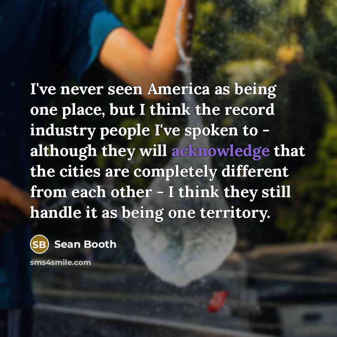 “I've never seen America as being one place, but I think the record industry people I've spoken to - although they will acknowledge that the cities are completely different from each other - I think they still handle it as being one territory.” quote by Sean Booth