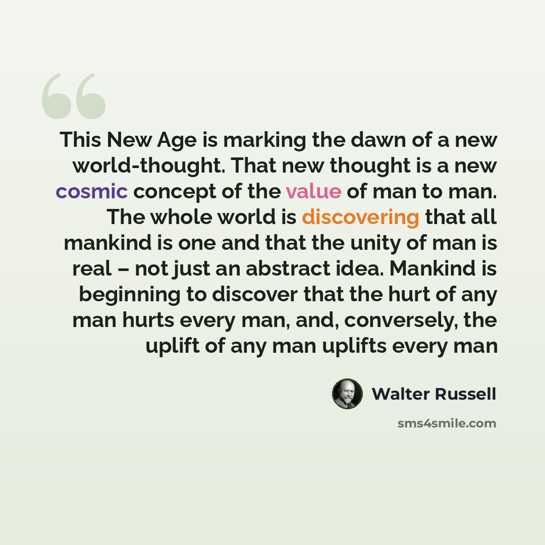 “This New Age is marking the dawn of a new world-thought. That new thought is a new cosmic concept of the value of man to man. The whole world is discovering that all mankind is one and that the unity of man is real – not just an abstract idea. Mankind is beginning to discover that the hurt of any…” quote by Walter Russell