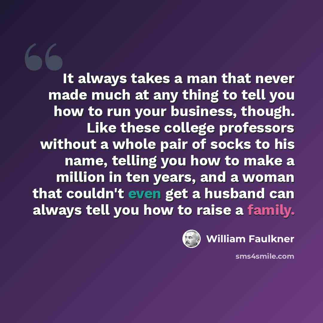 “It always takes a man that never made much at any thing to tell you how to run your business, though. Like these college professors without a whole pair of socks to his name, telling you how to make a million in ten years, and a woman that couldn't even get a husband can always tell you how to…” quote by William Faulkner