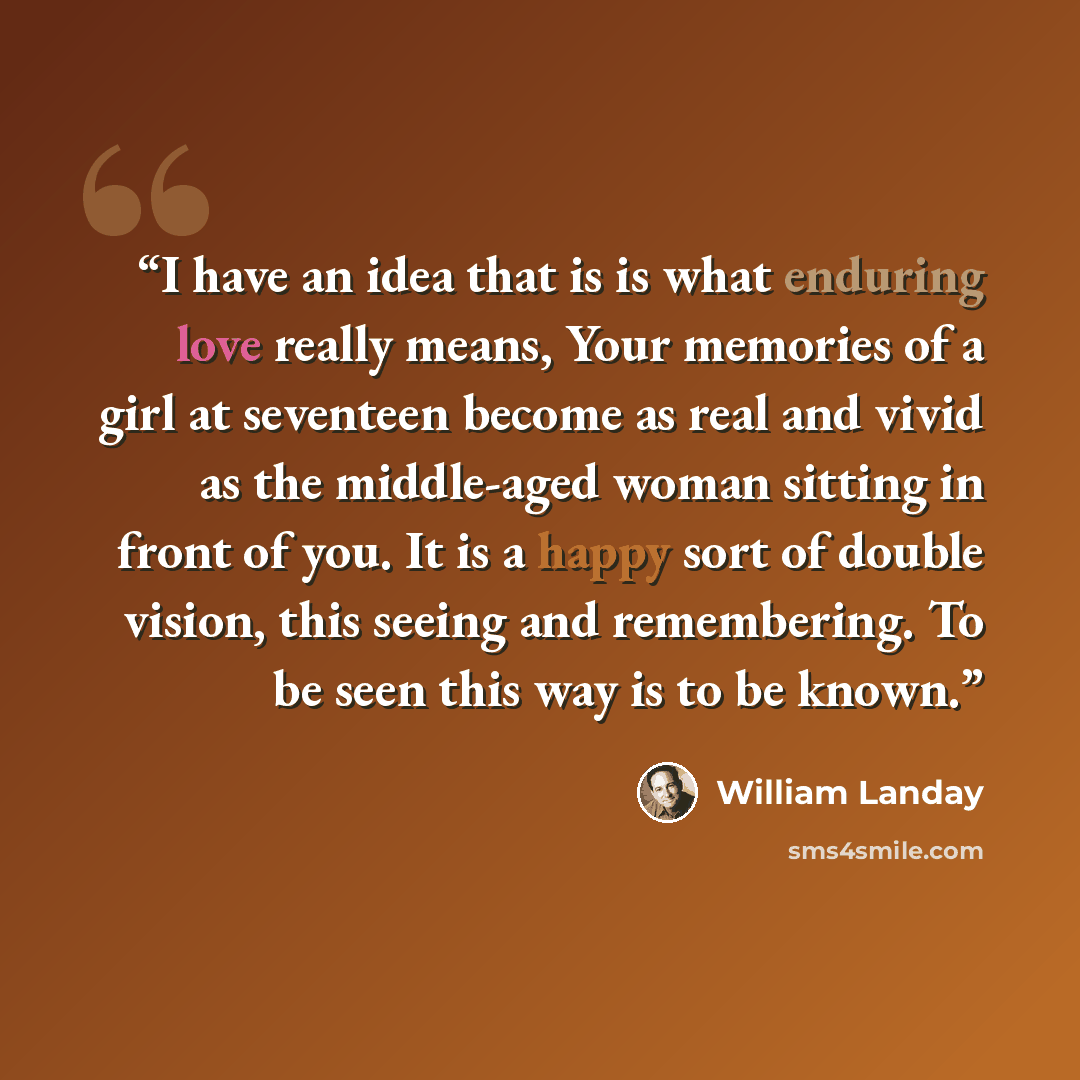 “I have an idea that is is what enduring love really means, Your memories of a girl at seventeen become as real and vivid as the middle-aged woman sitting in front of you. It is a happy sort of double vision, this seeing and remembering. To be seen this way is to be known.” quote by William Landay