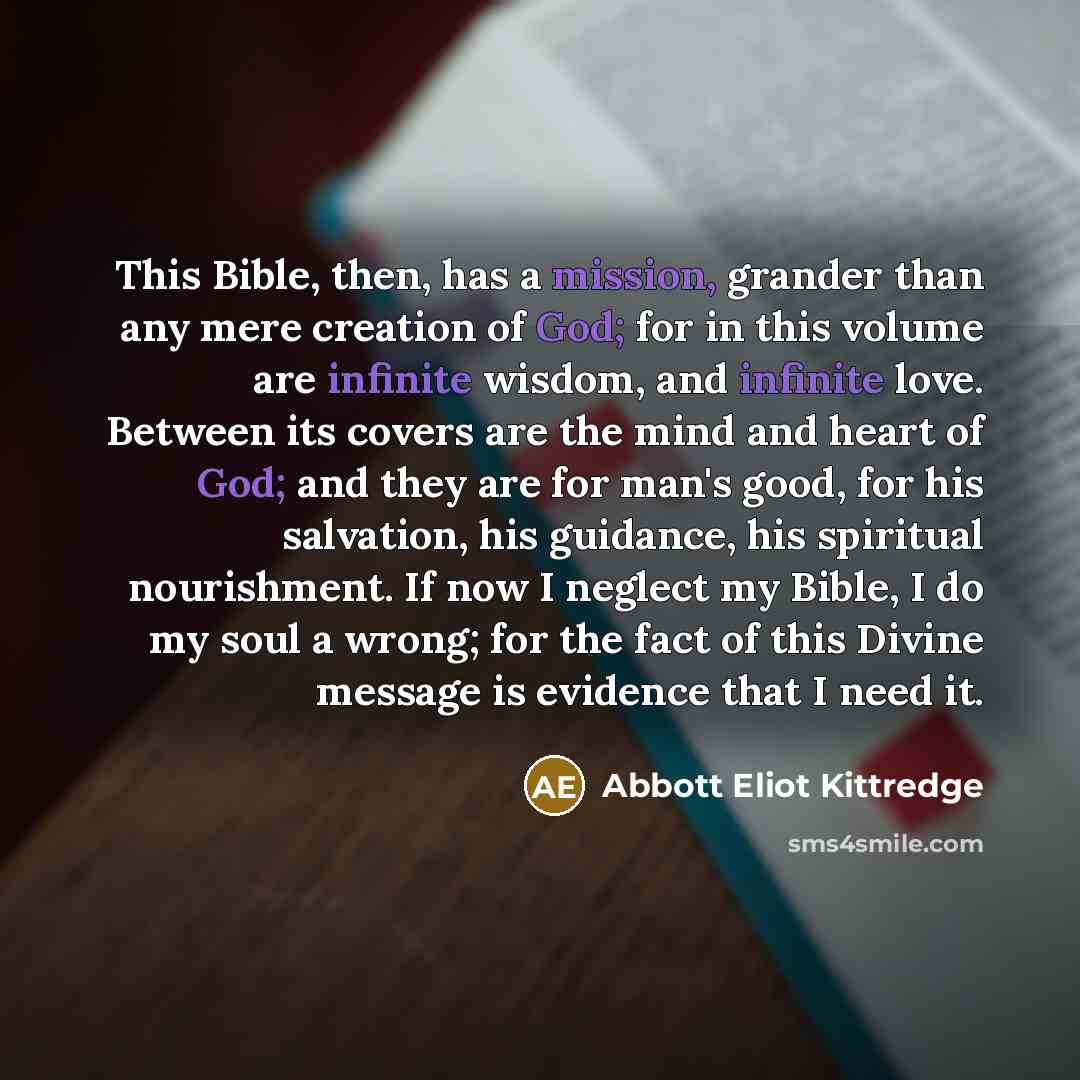 “This Bible, then, has a mission, grander than any mere creation of God; for in this volume are infinite wisdom, and infinite love. Between its covers are the mind and heart of God; and they are for man's good, for his salvation, his guidance, his spiritual nourishment. If now I neglect my Bible, I…” quote by Abbott Eliot Kittredge