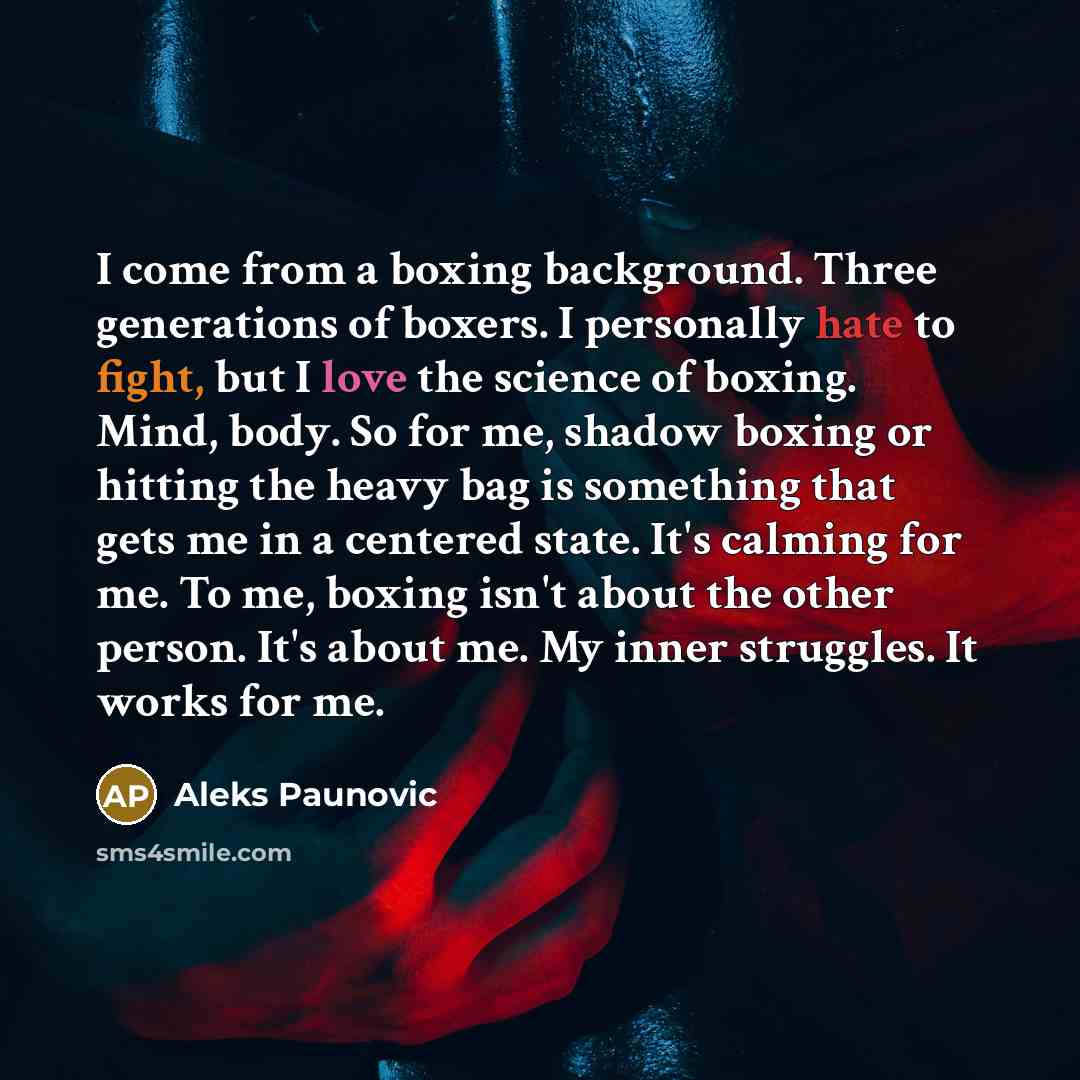 “I come from a boxing background. Three generations of boxers. I personally hate to fight, but I love the science of boxing. Mind, body. So for me, shadow boxing or hitting the heavy bag is something that gets me in a centered state. It's calming for me. To me, boxing isn't about the other person…” quote by Aleks Paunovic
