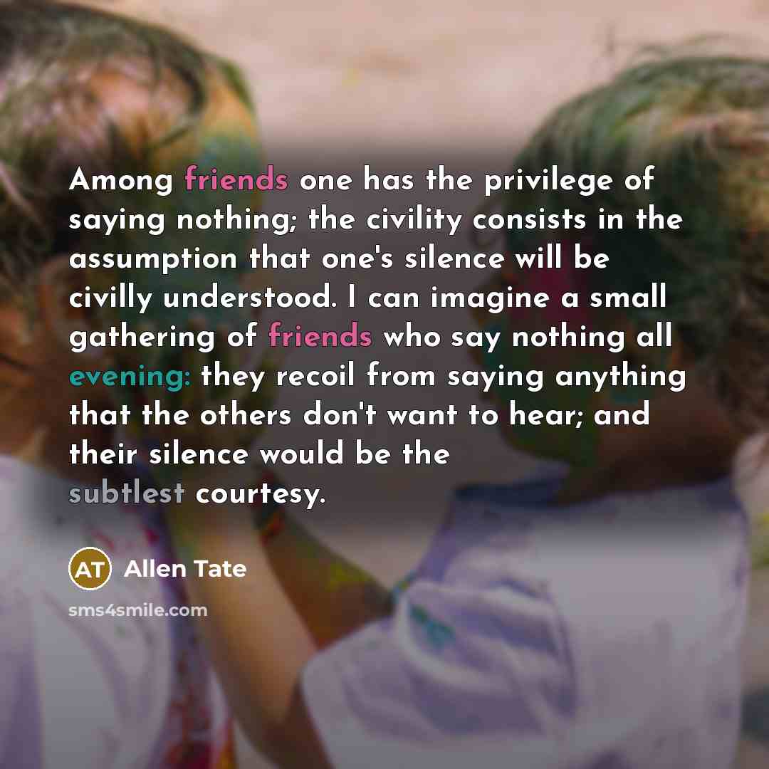 “Among friends one has the privilege of saying nothing; the civility consists in the assumption that one's silence will be civilly understood. I can imagine a small gathering of friends who say nothing all evening: they recoil from saying anything that the others don't want to hear; and their…” quote by Allen Tate