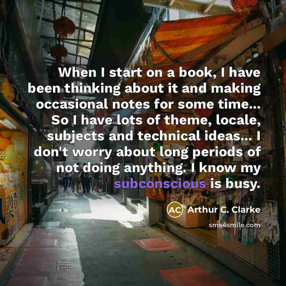 “When I start on a book, I have been thinking about it and making occasional notes for some time... So I have lots of theme, locale, subjects and technical ideas... I don't worry about long periods of not doing anything. I know my subconscious is busy.” quote by Arthur C. Clarke