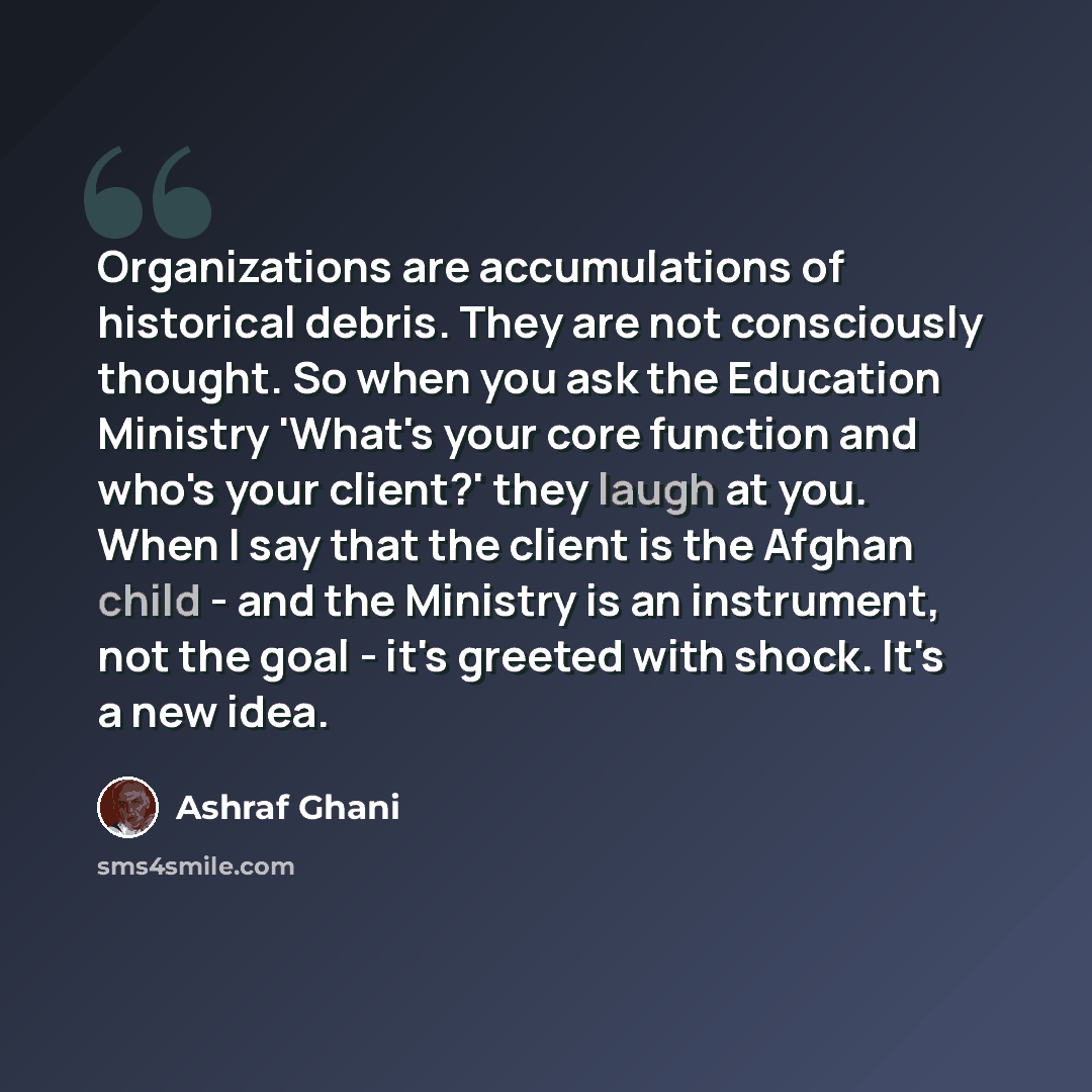 “Organizations are accumulations of historical debris. They are not consciously thought. So when you ask the Education Ministry 'What's your core function and who's your client?' they laugh at you. When I say that the client is the Afghan child - and the Ministry is an instrument, not the goal…” quote by Ashraf Ghani